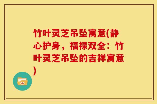 竹叶灵芝吊坠寓意(静心护身,福禄双全:竹叶灵芝吊坠的吉祥寓意)