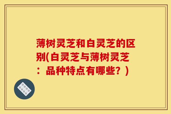 薄树灵芝和白灵芝的区别(白灵芝与薄树灵芝:品种特点有哪些?)