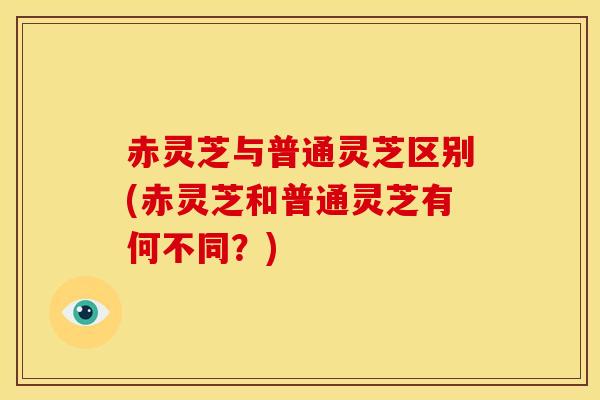 赤灵芝与普通灵芝区别(赤灵芝和普通灵芝有何不同？)