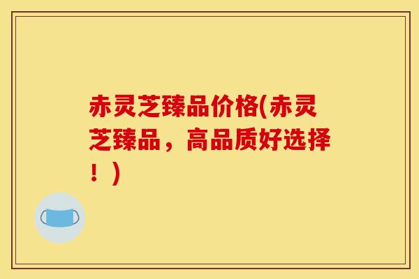 赤灵芝臻品价格(赤灵芝臻品,高品质好选择!)