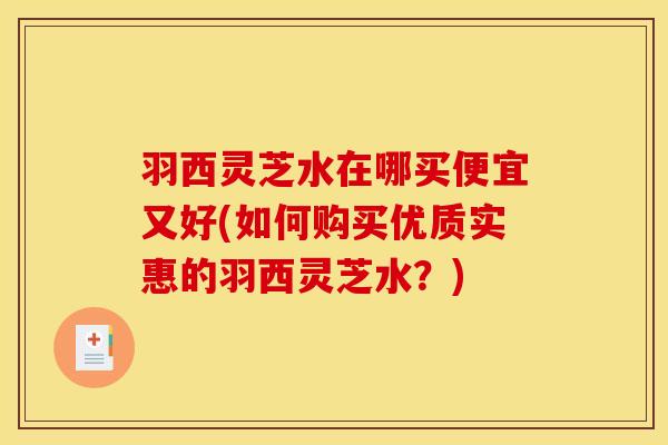 羽西灵芝水在哪买便宜又好(如何购买优质实惠的羽西灵芝水?)