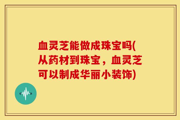 血灵芝能做成珠宝吗(从药材到珠宝,血灵芝可以制成华丽小装饰)