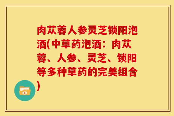 肉苁蓉人参灵芝锁阳泡酒(中草药泡酒:肉苁蓉、人参、灵芝、锁阳等多种草药的完美组合)