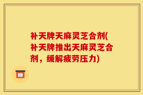 补天牌天麻灵芝合剂(补天牌推出天麻灵芝合剂,缓解疲劳压力)