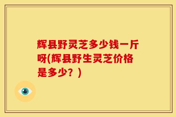 辉县野灵芝多少钱一斤呀(辉县野生灵芝价格是多少？)