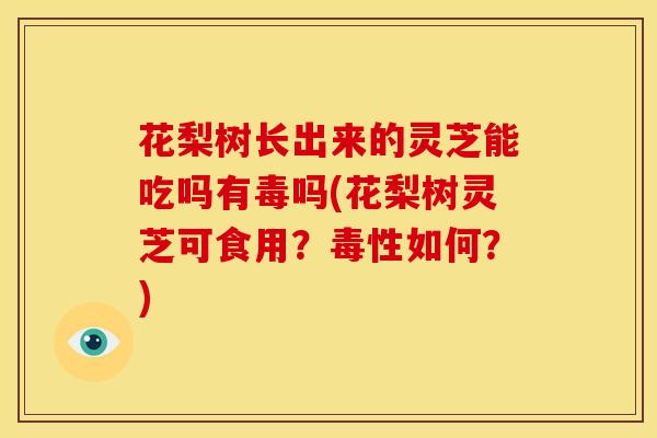 花梨树长出来的灵芝能吃吗有毒吗(花梨树灵芝可食用?毒性如何?)