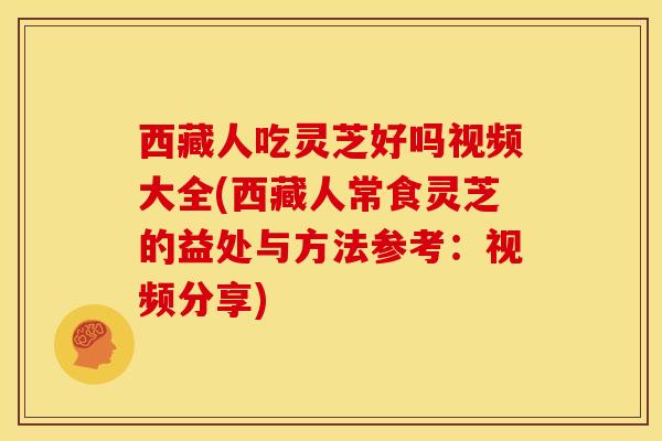 西藏人吃灵芝好吗视频大全(西藏人常食灵芝的益处与方法参考:视频分享)