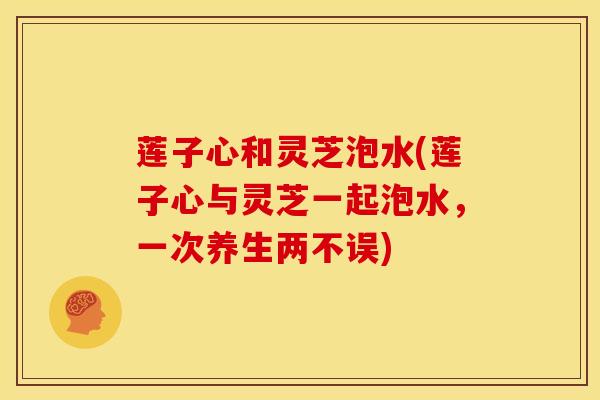 莲子心和灵芝泡水(莲子心与灵芝一起泡水,一次养生两不误)