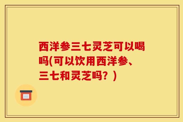 西洋参三七灵芝可以喝吗(可以饮用西洋参、三七和灵芝吗?)