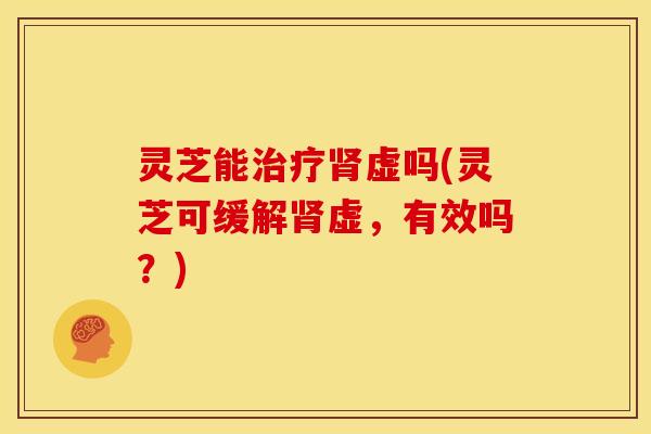 灵芝能治疗肾虚吗(灵芝可缓解肾虚,有效吗?)