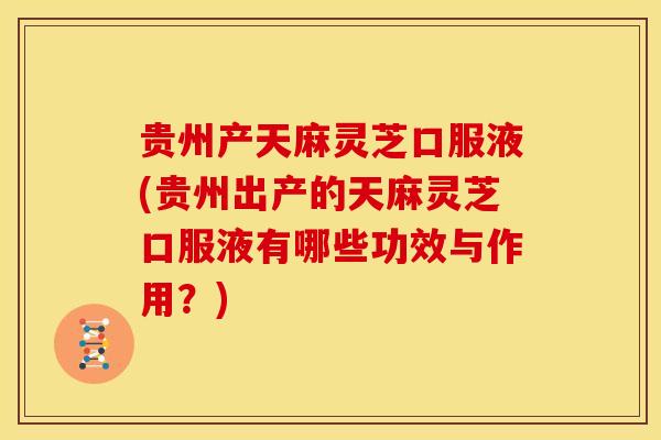 贵州产天麻灵芝口服液(贵州出产的天麻灵芝口服液有哪些功效与作用？)