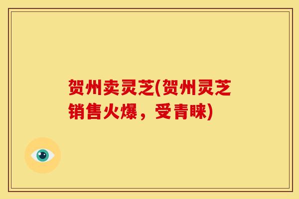 贺州卖灵芝(贺州灵芝销售火爆，受青睐)