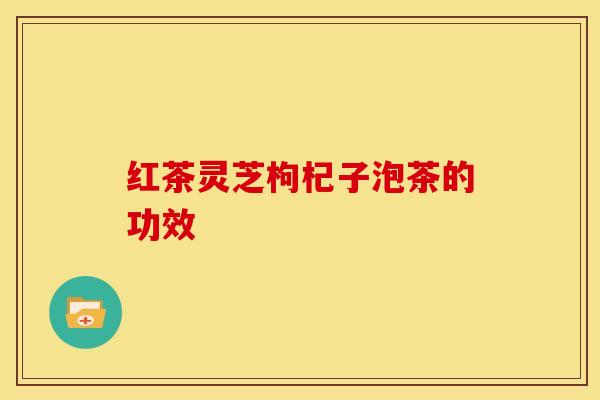 红茶灵芝枸杞子泡茶的功效