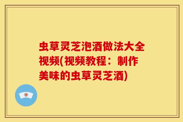 虫草灵芝泡酒做法大全视频(视频教程:制作美味的虫草灵芝酒)