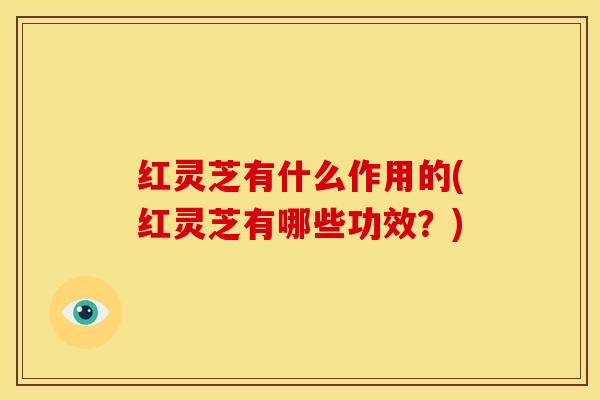 红灵芝有什么作用的(红灵芝有哪些功效?)