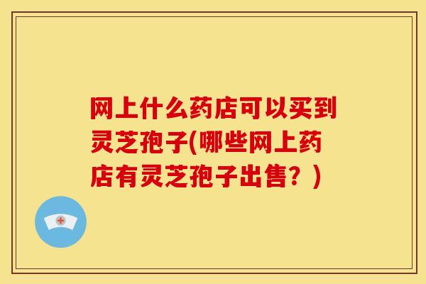网上什么药店可以买到灵芝孢子(哪些网上药店有灵芝孢子出售?)