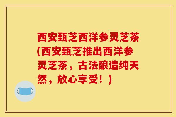 西安甄芝西洋参灵芝茶(西安甄芝推出西洋参灵芝茶，古法酿造纯天然，放心享受！)