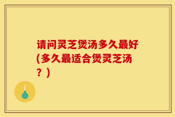 请问灵芝煲汤多久最好(多久最适合煲灵芝汤?)