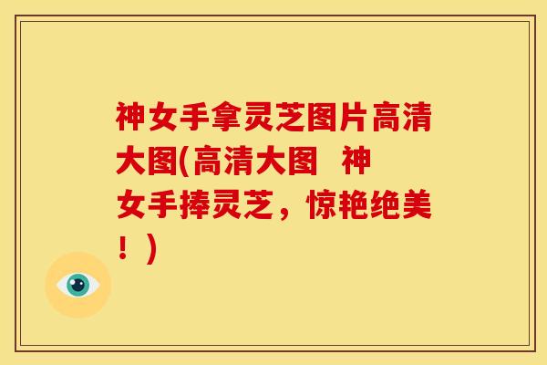 神女手拿灵芝图片高清大图(高清大图  神女手捧灵芝，惊艳绝美！)