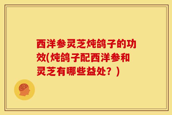 西洋参灵芝炖鸽子的功效(炖鸽子配西洋参和灵芝有哪些益处?)