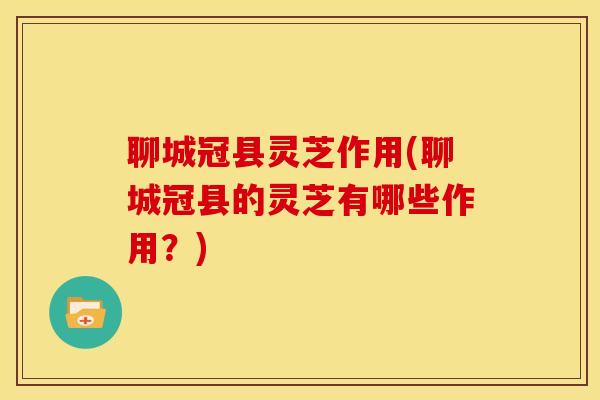 聊城冠县灵芝作用(聊城冠县的灵芝有哪些作用?)