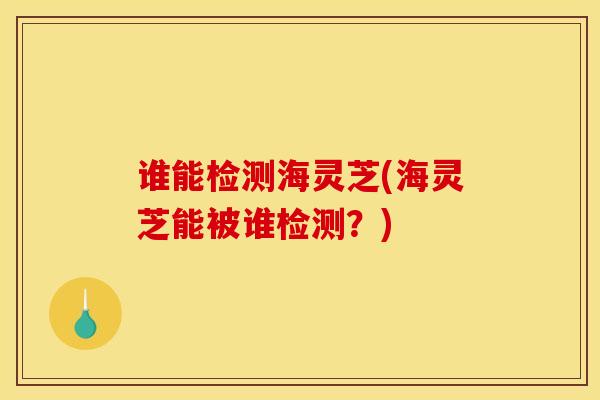 谁能检测海灵芝(海灵芝能被谁检测?)