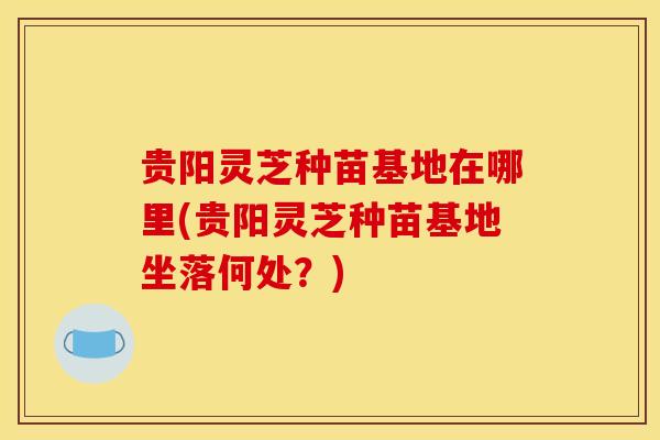 贵阳灵芝种苗基地在哪里(贵阳灵芝种苗基地坐落何处？)