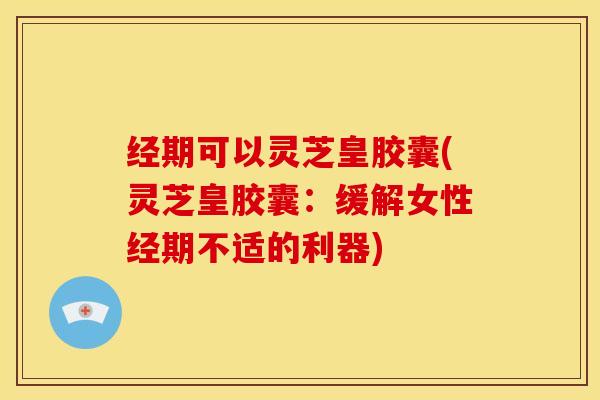 经期可以灵芝皇胶囊(灵芝皇胶囊：缓解女性经期不适的利器)