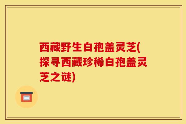 西藏野生白孢盖灵芝(探寻西藏珍稀白孢盖灵芝之谜)