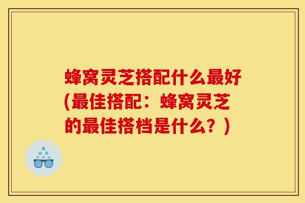 蜂窝灵芝搭配什么最好(最佳搭配:蜂窝灵芝的最佳搭档是什么?)