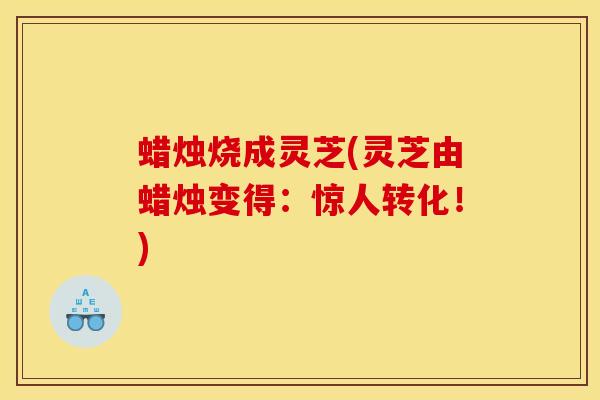 蜡烛烧成灵芝(灵芝由蜡烛变得:惊人转化!)