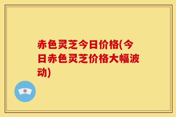 赤色灵芝今日价格(今日赤色灵芝价格大幅波动)