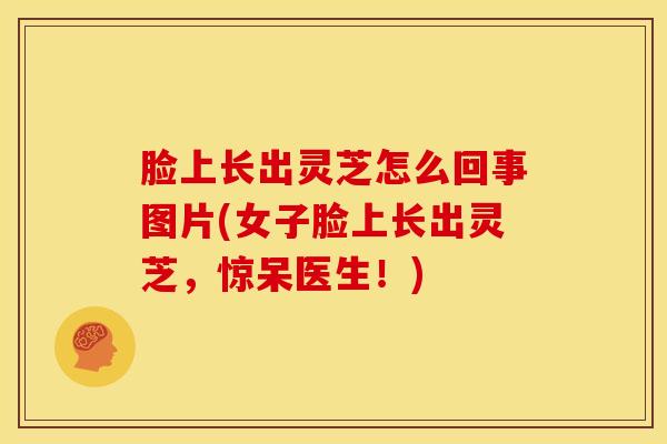 脸上长出灵芝怎么回事图片(女子脸上长出灵芝,惊呆医生!)