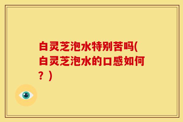 白灵芝泡水特别苦吗(白灵芝泡水的口感如何？)