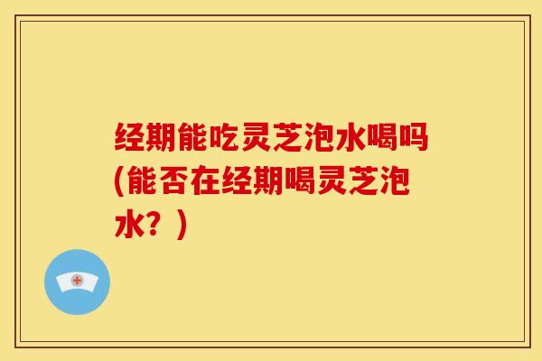 经期能吃灵芝泡水喝吗(能否在经期喝灵芝泡水?)