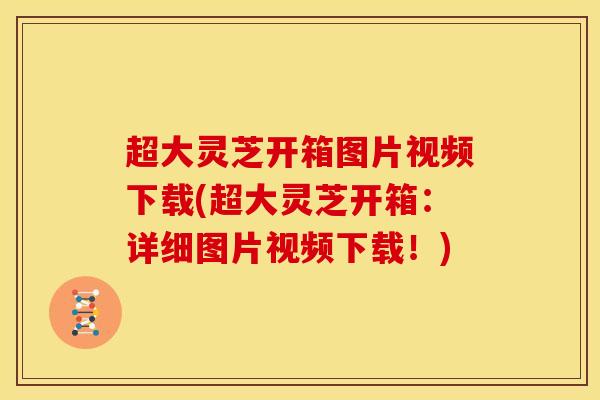 超大灵芝开箱图片视频下载(超大灵芝开箱:详细图片视频下载!)