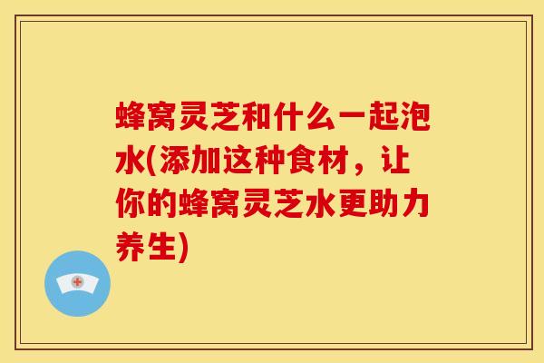 蜂窝灵芝和什么一起泡水(添加这种食材，让你的蜂窝灵芝水更助力养生)