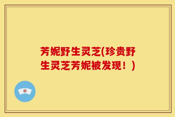 芳妮野生灵芝(珍贵野生灵芝芳妮被发现!)