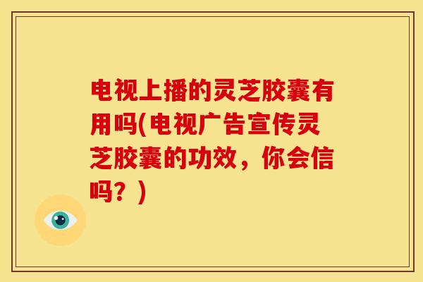 电视上播的灵芝胶囊有用吗(电视广告宣传灵芝胶囊的功效,你会信吗?)