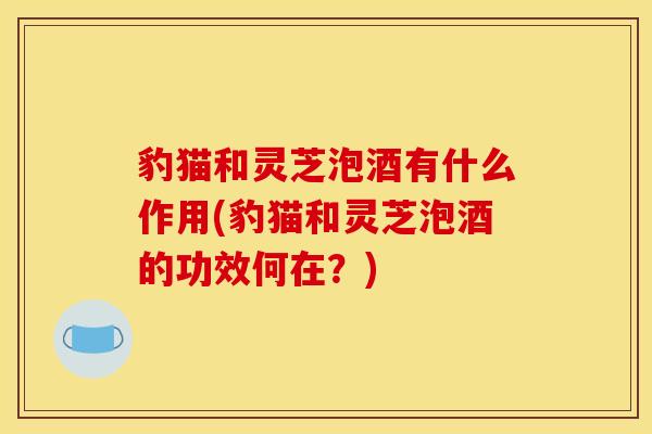 豹猫和灵芝泡酒有什么作用(豹猫和灵芝泡酒的功效何在？)