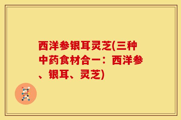 西洋参银耳灵芝(三种中药食材合一:西洋参、银耳、灵芝)