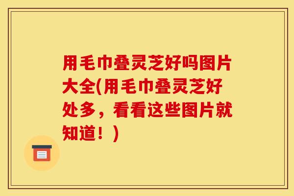 用毛巾叠灵芝好吗图片大全(用毛巾叠灵芝好处多，看看这些图片就知道！)