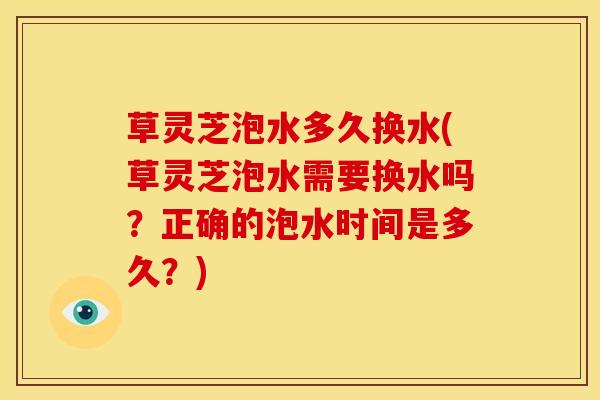 草灵芝泡水多久换水(草灵芝泡水需要换水吗?正确的泡水时间是多久?)