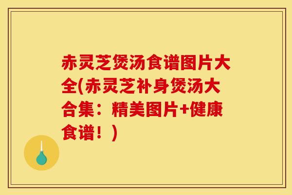 赤灵芝煲汤食谱图片大全(赤灵芝补身煲汤大合集:精美图片+健康食谱!)