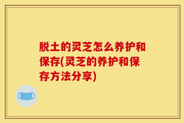 脱土的灵芝怎么养护和保存(灵芝的养护和保存方法分享)