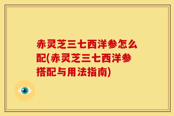 赤灵芝三七西洋参怎么配(赤灵芝三七西洋参搭配与用法指南)