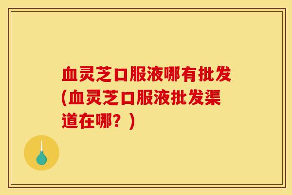 血灵芝口服液哪有批发(血灵芝口服液批发渠道在哪？)