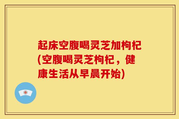 起床空腹喝灵芝加枸杞(空腹喝灵芝枸杞,健康生活从早晨开始)