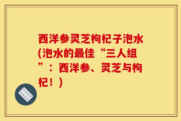 西洋参灵芝枸杞子泡水(泡水的最佳“三人组”：西洋参、灵芝与枸杞！)