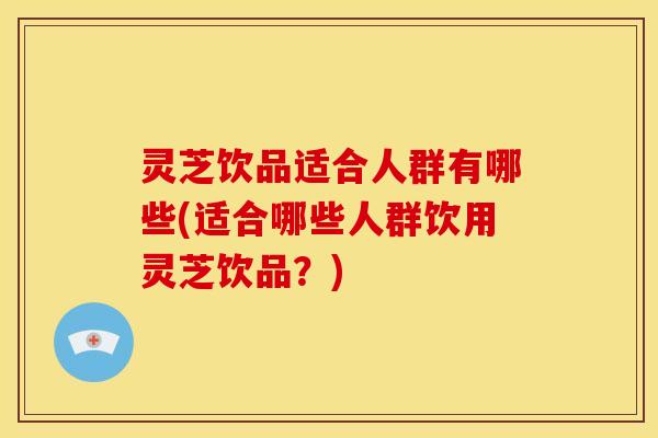 灵芝饮品适合人群有哪些(适合哪些人群饮用灵芝饮品?)